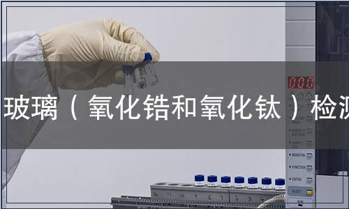玻璃(氧化鋯和氧化鈦)檢測,玻璃(氧化鋯和氧化鈦)檢測報告 玻璃(氧化鋯和氧化鈦)檢測